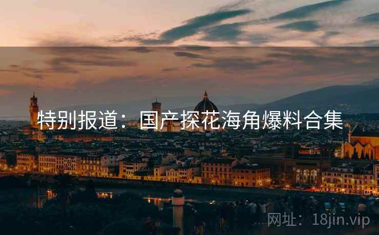 特别报道：国产探花海角爆料合集