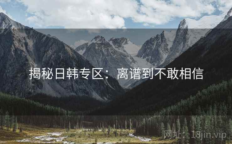 揭秘日韩专区：离谱到不敢相信