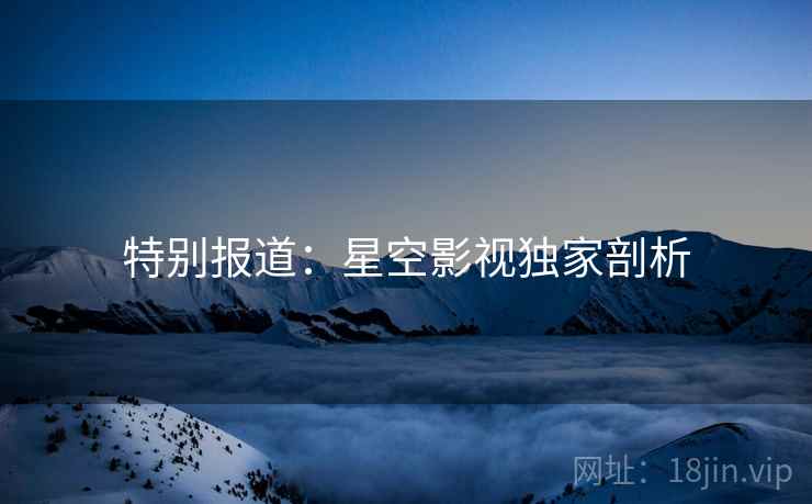特别报道：星空影视独家剖析